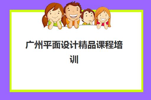 广州平面设计精品课程培训班哪个好一点？2023年最新排名、课程对比与择校全指南