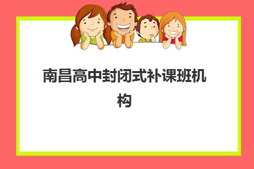 南昌高中封闭式补课班机构集训营排名榜最新公布如何查询？2023年最新榜单、择校指南与成功经验解析