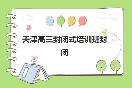 天津高三封闭式培训班封闭式集训营有哪些学校？2025年最新排名、课程对比与择校指南