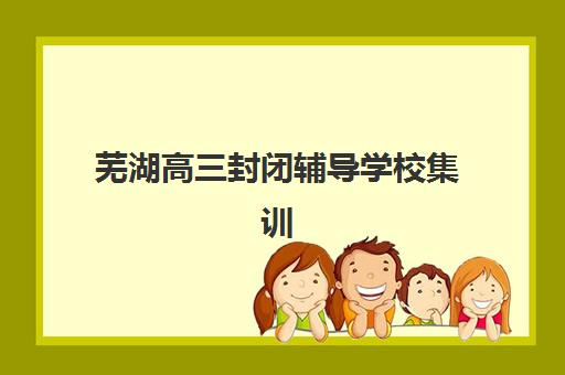 芜湖高三封闭辅导学校集训营哪个比较好？2025年最新十大机构排名、课程特色与科学择校全攻略