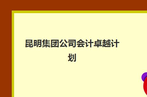昆明集团公司会计卓越计划时间2025具体时间如何安排？最新课程表、阶段目标与报名全攻略