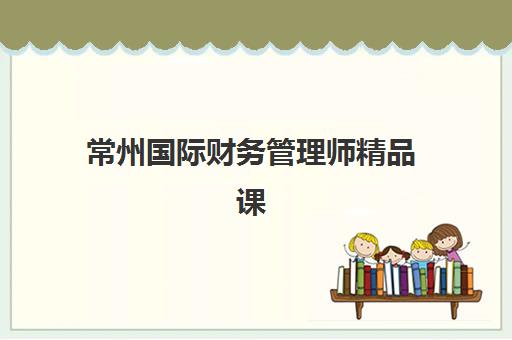 常州国际财务管理师精品课程培训机构哪家强些如何选择？2025年最新排名、择校指南与成功案例解析