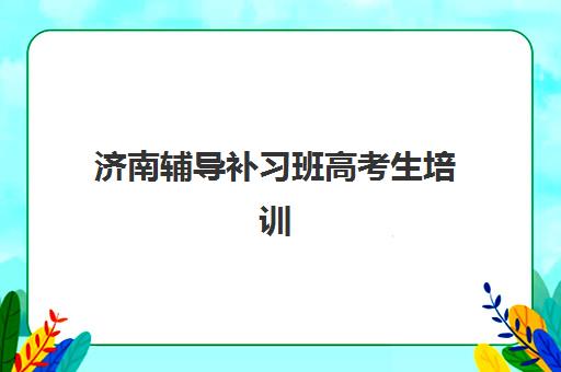 济南辅导补习班高考生培训机构哪家强一点？2025年最新十大权威排名、择校指南与成功案例全解析