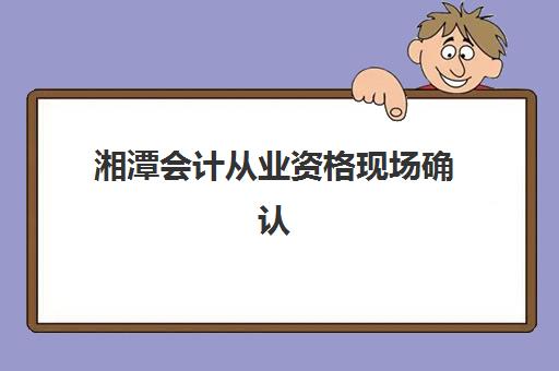 湘潭会计从业资格现场确认需要什么材料？2025年最新材料清单、办理流程与常见问题全攻略