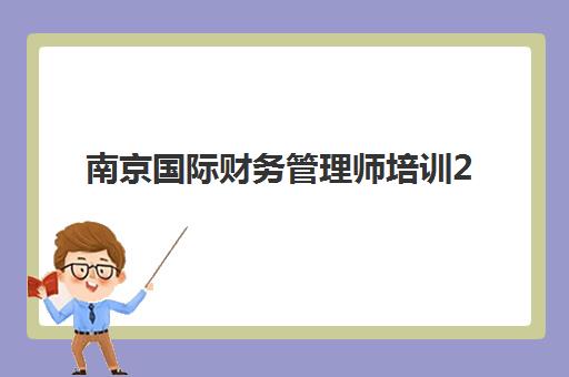 南京国际财务管理师培训2025年考点分布如何查询？最新考点安排、选择策略与备考全指南