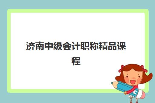 济南中级会计职称精品课程集训营哪个比较好？2025年最新机构对比、择校指南与性价比分析全攻略