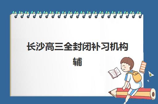 长沙高三全封闭补习机构辅导班有哪些学校可以报？2025年权威排名榜单、各校特色解析与科学择校全指南