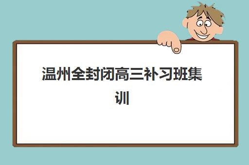 温州全封闭高三补习班集训营哪个比较好？2025年最新十大排名、各校特色解析与科学择校全指南