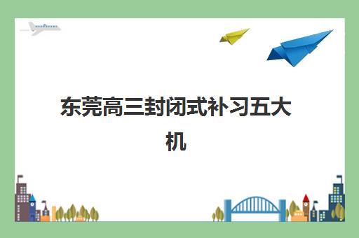 东莞高三封闭式补习五大机构技术白皮书如何解读?2023年最新数据、机构对比与择校指南全解析 东莞高三封闭式补习五大机构技术白皮书如何解读?2023年最新数据、机构对比与择校指南全解析