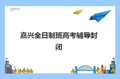 嘉兴全日制班高考辅导封闭学校有哪些选择？2025年最新排名、特色对比与科学择校全攻略