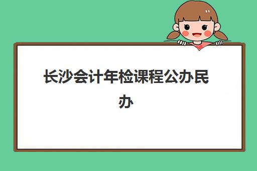长沙会计年检课程公办民办服务对比如何选择？2025年最新权威评测、各校特色解析与科学择校全攻略