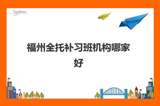 福州全托补习班机构哪家好(实力排名)如何科学评估？2023年最新权威实力排行榜、择校指南与避坑攻略全解析