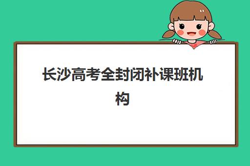 长沙高考全封闭补课班机构核心竞争力怎么比？2025年最新权威排名、各校优势深度解析与科学择校全指南