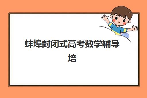 蚌埠封闭式高考数学辅导培训培训机构哪家口碑比较好？2025年最新权威排名、择校指南与提分策略全解析
