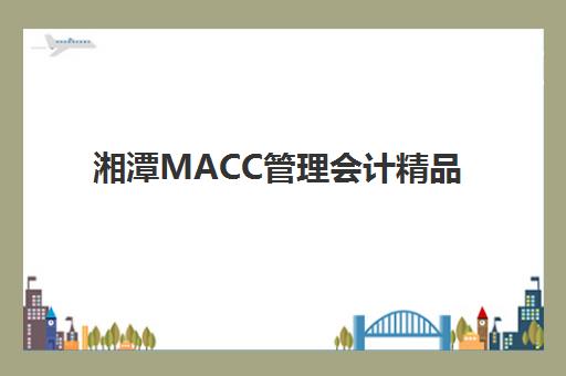 湘潭MACC管理会计精品课程辅导机构排名一览表如何查询？2025年权威机构评测、课程特色与择校指南