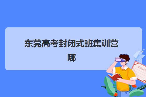 东莞高考封闭式班集训营哪个比较好一点？2025年最新排名榜单与科学择校全指南