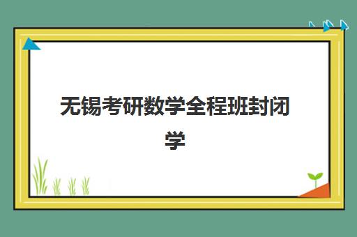无锡考研数学全程班封闭学校有哪些学校？2025年最新权威排名榜单、择校标准与成功备考全指南