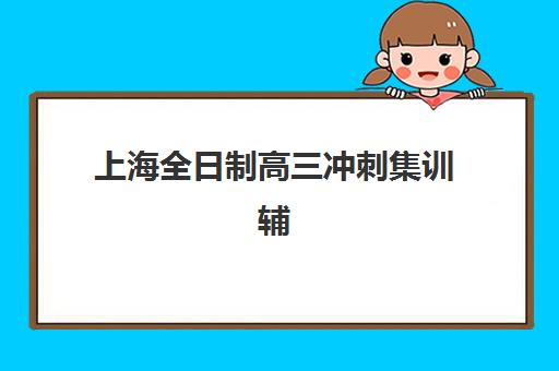 上海全日制高三冲刺集训辅导班有哪些学校？2023年最新排名、择校指南与备考全攻略
