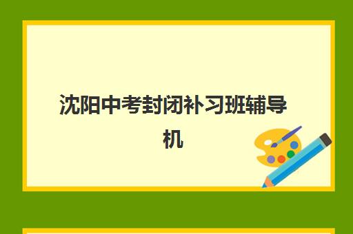 沈阳中考封闭补习班辅导机构排名榜单如何科学参考？2025年权威TOP10解析与择校全攻略