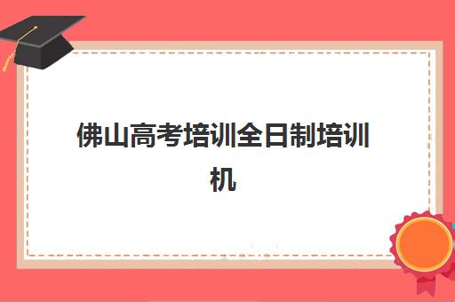 佛山高考培训全日制培训机构有哪些地方好？2025年最新机构测评与择校指南