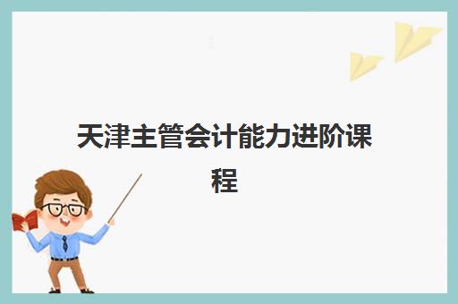 天津主管会计能力进阶课程培训学校排名榜前十名如何选择？2025年权威榜单与择校指南全解析