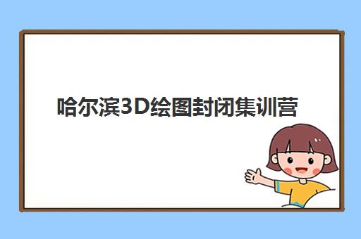 哈尔滨3D绘图封闭集训营怎么选？2025年五大机构硬核测评与择校指南