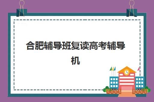 合肥辅导班复读高考辅导机构排名一览表如何科学获取？2025年权威榜单解析与个性化择校全攻略