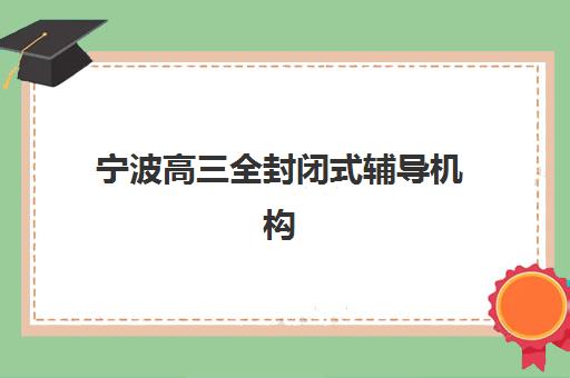 宁波高三全封闭式辅导机构培训排名第一的学校如何查询？2025年最新权威榜单、各校特色解析与科学择校全指南