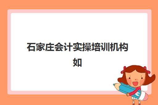 石家庄会计实操培训机构如何选？2025年最新排名与选择指南