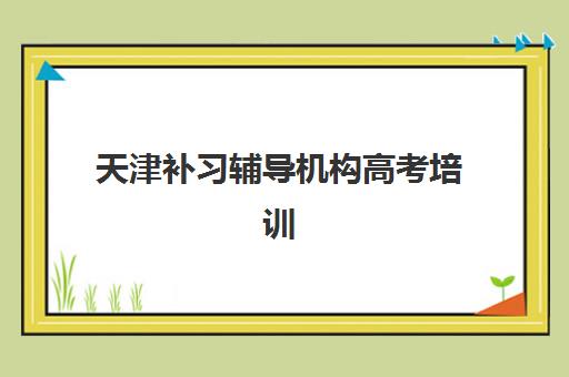 天津补习辅导机构高考培训机构哪家强些？2025年最新排名对比、择校指南与成功案例解析