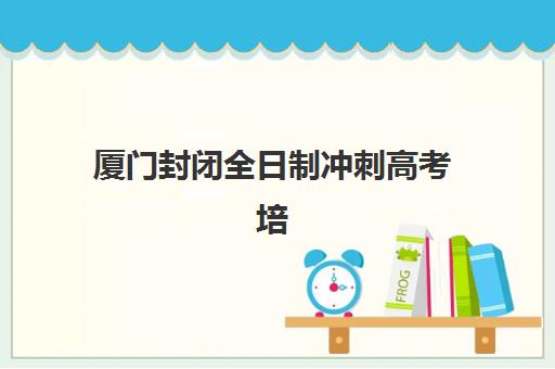 厦门封闭全日制冲刺高考培训机构哪家口碑比较好？2025年最新排名、择校指南与避坑全攻略