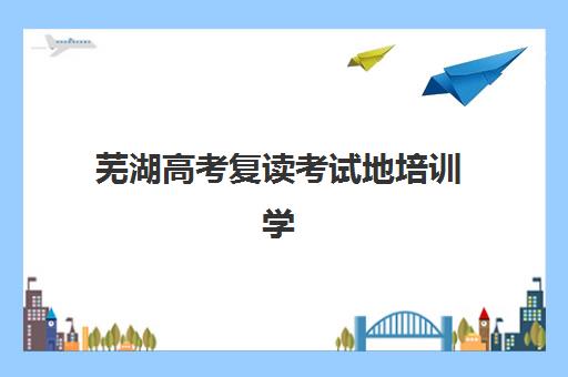 芜湖高考复读考试地培训学校排名前十如何查询？2025年权威榜单与个性化择校全指南