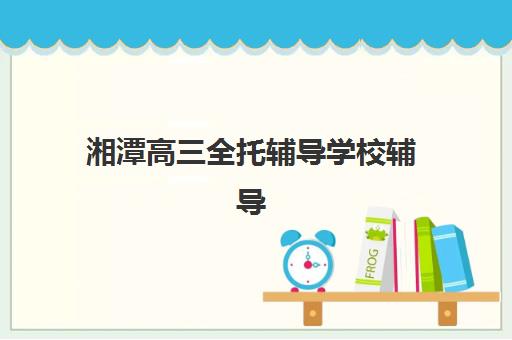 湘潭高三全托辅导学校辅导班有哪些学校招生？2025年最新招生名单、报名条件与科学择校全指南