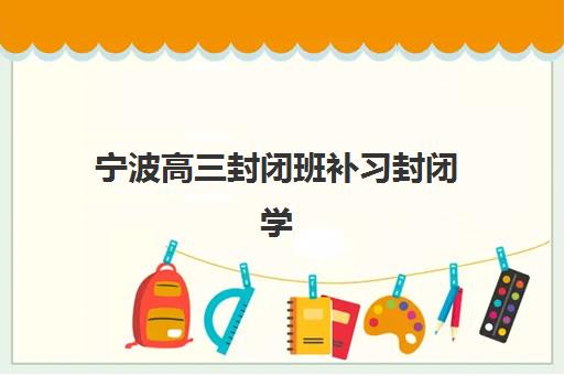 宁波高三封闭班补习封闭学校排名一览表，2025年最新十大封闭式学校评测与择校指南
