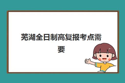 芜湖全日制高复报考点需要工作证明吗?2025年最新政策解读、报名材料清单与报考全流程指南 芜湖全日制高复报考点需要工作证明吗?2025年最新政策解读、报名材料清单与报考全流程指南