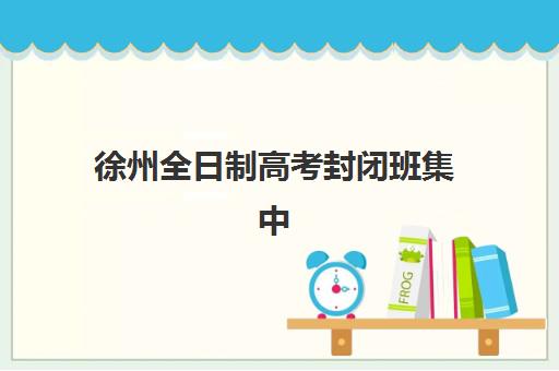 徐州全日制高考封闭班集中训练营在哪个学校？2025年Top5学校推荐、对比评测与择校指南