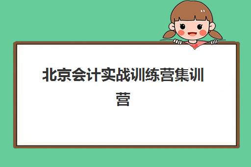北京会计实战训练营集训营哪个比较好一点？2025年最新机构对比、课程选择与报名全指南