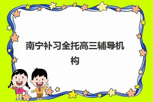 南宁补习全托高三辅导机构排名榜前十名如何选择？2025年最新实力榜单、各机构特色与择校全攻略