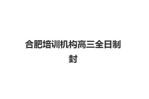 合肥培训机构高三全日制封闭式集训营地址查询难题如何解决？2025年最新十大机构详细地址与择校全攻略