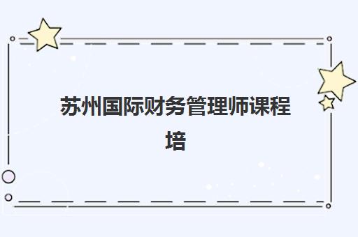 苏州国际财务管理师课程培训基地在哪个位置？2025年权威地址解析、各机构分布地图与择校指南全攻略
