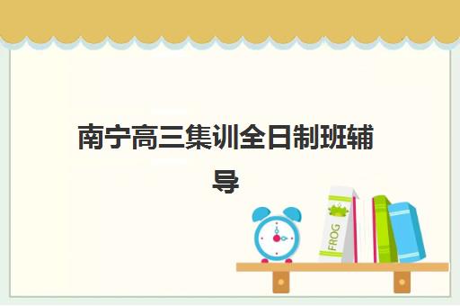 南宁高三集训全日制班辅导机构排名一览表如何查询？2025年最新权威榜单解析与科学择校全指南