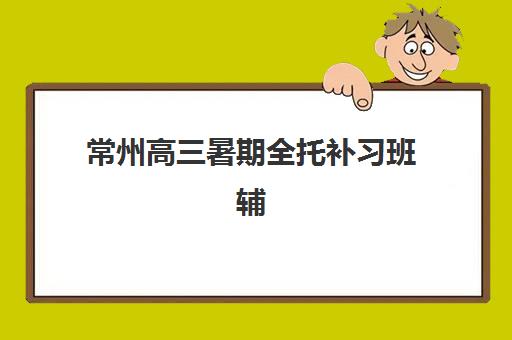 常州高三暑期全托补习班辅导机构排名榜单如何查？2025年最新Top5推荐、各校特色与择校全攻略