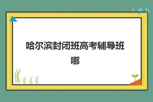 哈尔滨封闭班高考辅导班哪个机构好一点啊如何科学选择？2025年最新权威排名、择校策略与成功案例深度解析