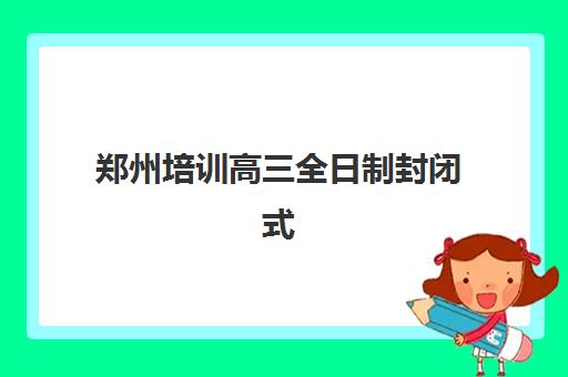 郑州培训高三全日制封闭式集训营怎么样啊？2025年最新排名、各校特色解析与科学择校全指南