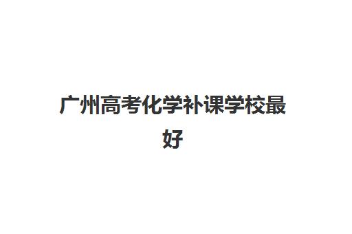 广州高考化学补课学校最好辅导学校是哪个？2025年最新排名解析、择校指南与提分全攻略