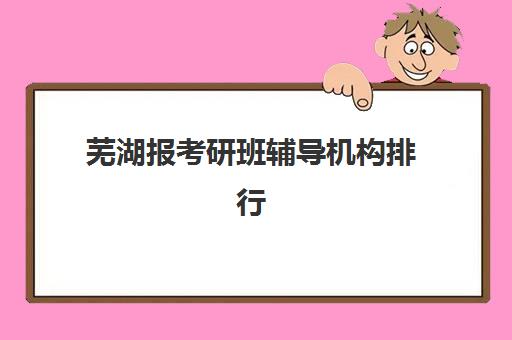 芜湖报考研班辅导机构排行榜最新如何查询？2025年权威榜单解析与科学择校全指南