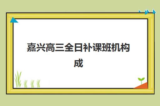 嘉兴高三全日补课班机构成功率最高的是哪个？2025年最新权威排名与科学择校全攻略
