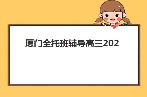 厦门全托班辅导高三2025年分数线是多少？最新入学标准与择校全攻略解析