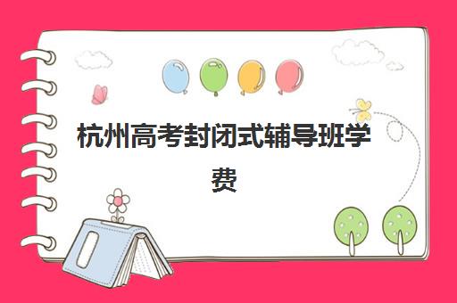 杭州高考封闭式辅导班学费一般多少钱？2025年最新收费标准、费用构成与性价比分析指南