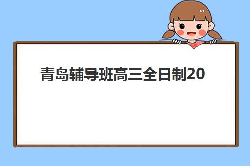 青岛辅导班高三全日制2025年时间是多少如何科学规划？最新班型时间表、选择标准与备考指南全解析